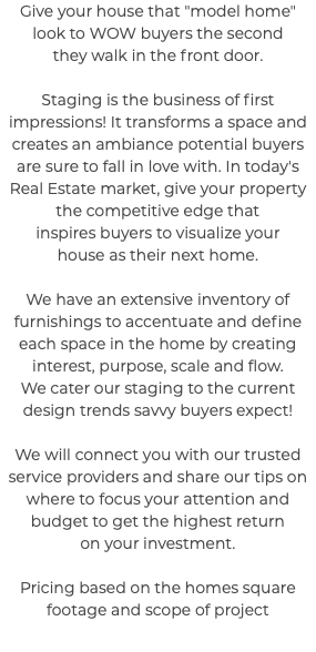 Give your house that "model home" look to WOW buyers the second they walk in the front door. Staging is the business of first impressions! It transforms a space and creates an ambiance potential buyers are sure to fall in love with. In today's Real Estate market, give your property the competitive edge that inspires buyers to visualize your house as their next home. We have an extensive inventory of furnishings to accentuate and define each space in the home by creating interest, purpose, scale and flow. We cater our staging to the current design trends savvy buyers expect! We will connect you with our trusted service providers and share our tips on where to focus your attention and budget to get the highest return on your investment. Pricing based on the homes square footage and scope of project