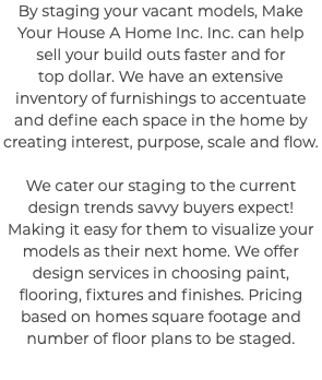 By staging your vacant models, Make Your House A Home Inc. Inc. can help sell your build outs faster and for top dollar. We have an extensive inventory of furnishings to accentuate and define each space in the home by creating interest, purpose, scale and flow. We cater our staging to the current design trends savvy buyers expect! Making it easy for them to visualize your models as their next home. We offer design services in choosing paint, flooring, fixtures and finishes. Pricing based on homes square footage and number of floor plans to be staged.