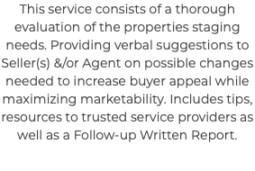 This service consists of a thorough evaluation of the properties staging needs. Providing verbal suggestions to Seller(s) &/or Agent on possible changes needed to increase buyer appeal while maximizing marketability. Includes tips, resources to trusted service providers as well as a Follow-up Written Report.