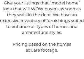 Give your listings that “model home” look that will WOW buyers as soon as they walk in the door. We have an extensive inventory of furnishings suited to enhance all types of homes and architectural styles. Pricing based on the homes square footage. 